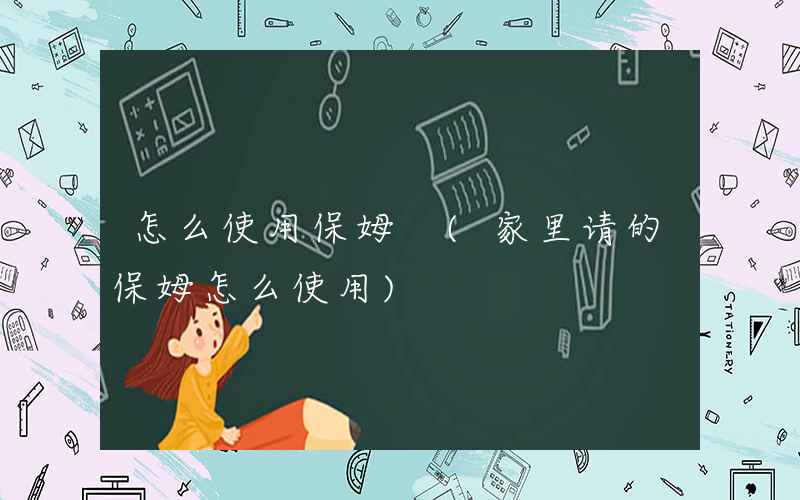 怎么使用保姆 (家里请的保姆怎么使用)